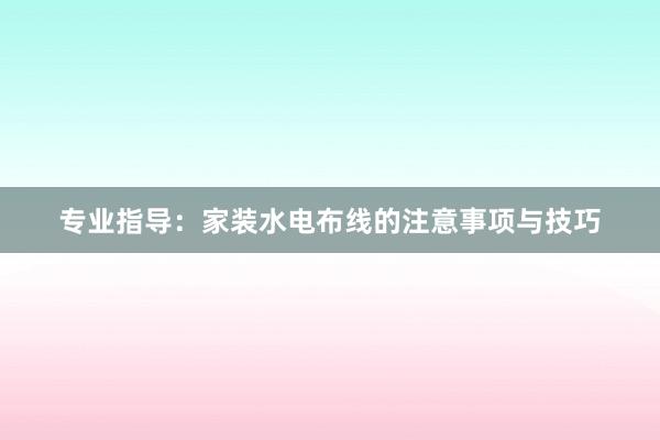 专业指导：家装水电布线的注意事项与技巧